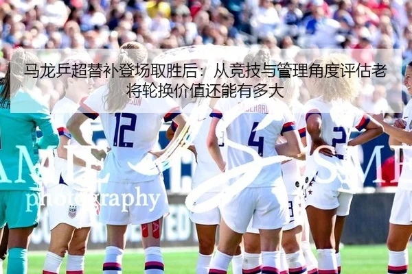 马龙乒超替补登场取胜后：从竞技与管理角度评估老将轮换价值还能有多大