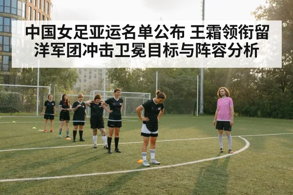 中国女足亚运名单公布 王霜领衔留洋军团冲击卫冕目标与阵容分析